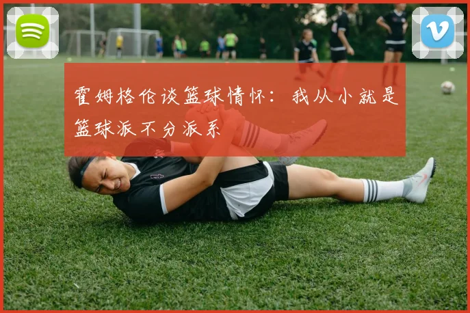 霍姆格伦谈篮球情怀：我从小就是篮球派不分派系