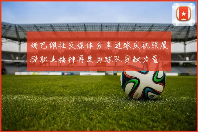 姆巴佩社交媒体分享进球庆祝照展现职业精神再度为球队贡献力量