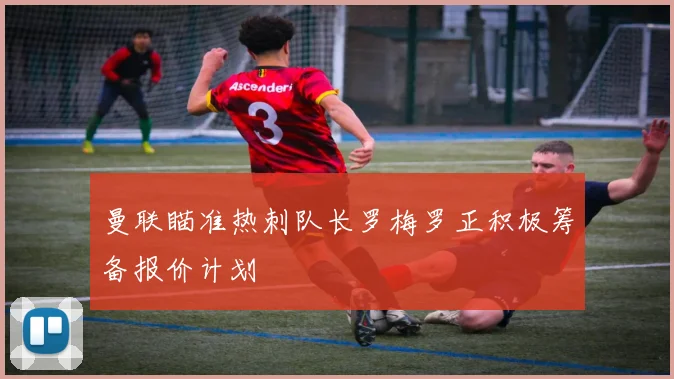 曼联瞄准热刺队长罗梅罗正积极筹备报价计划