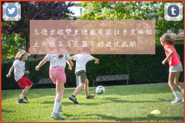 兰德尔称赞里德能有效拉开空间阻止文班亚马在篮下的进攻威胁