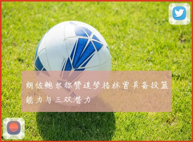 朗佐鲍尔称赞追梦格林曾具备投篮能力与三双潜力