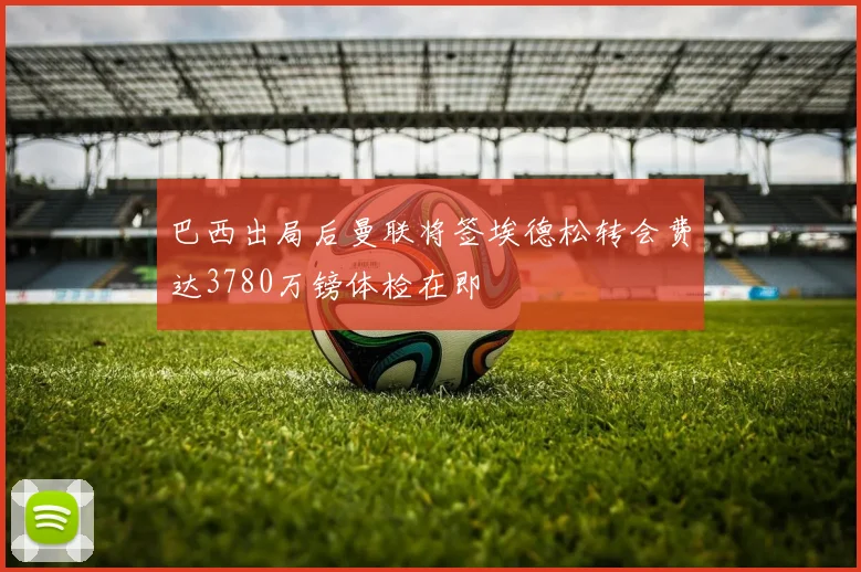 巴西出局后曼联将签埃德松转会费达3780万镑体检在即