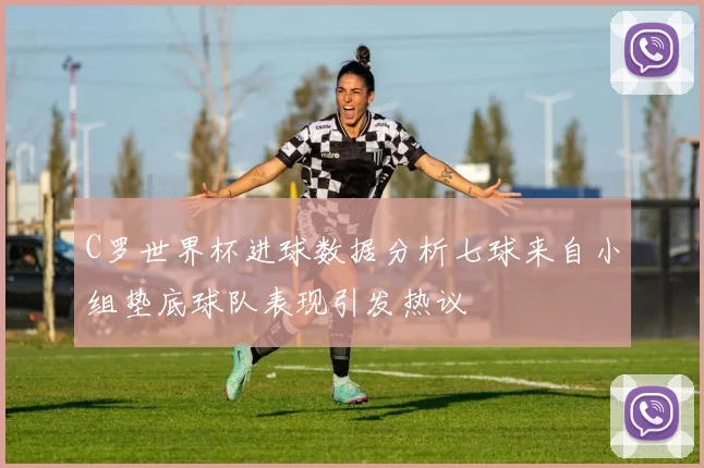 C罗世界杯进球数据分析七球来自小组垫底球队表现引发热议