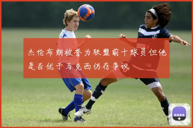 杰伦布朗被誉为联盟前十球员但他是否优于马克西仍存争议