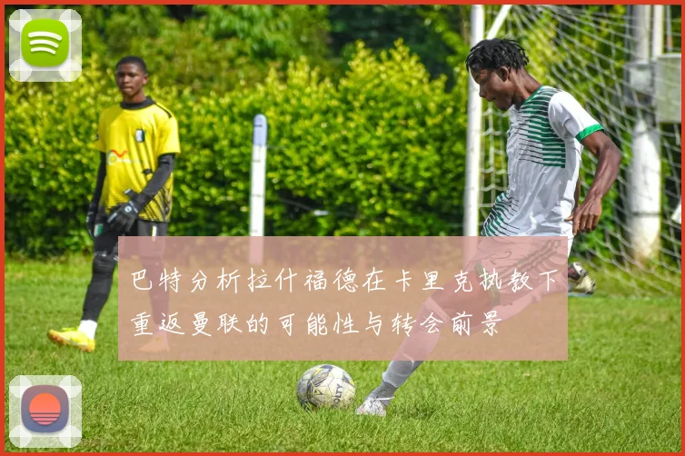 巴特分析拉什福德在卡里克执教下重返曼联的可能性与转会前景