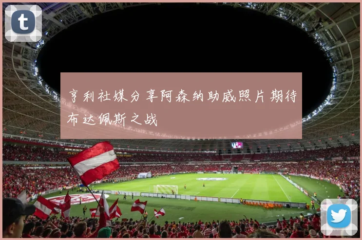 亨利社媒分享阿森纳助威照片期待布达佩斯之战