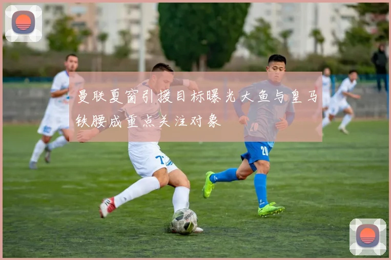 曼联夏窗引援目标曝光大鱼与皇马铁腰成重点关注对象