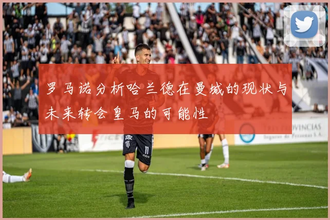 罗马诺分析哈兰德在曼城的现状与未来转会皇马的可能性
