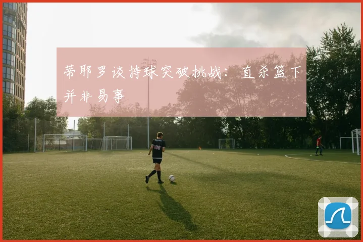 蒂耶罗谈持球突破挑战：直杀篮下并非易事
