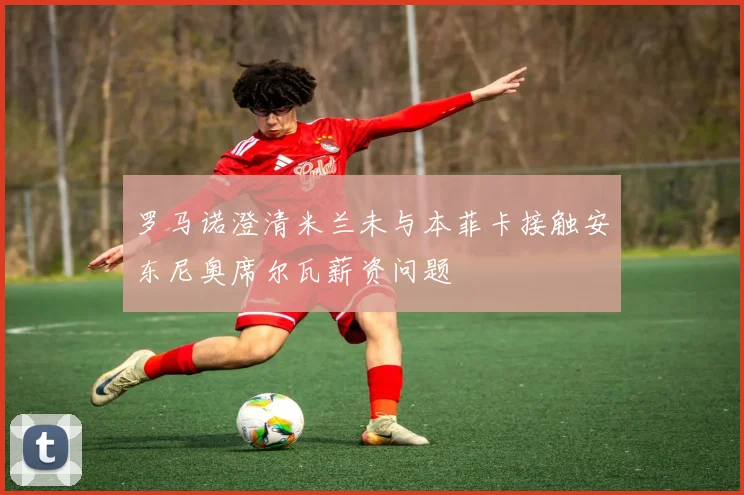 罗马诺澄清米兰未与本菲卡接触安东尼奥席尔瓦薪资问题
