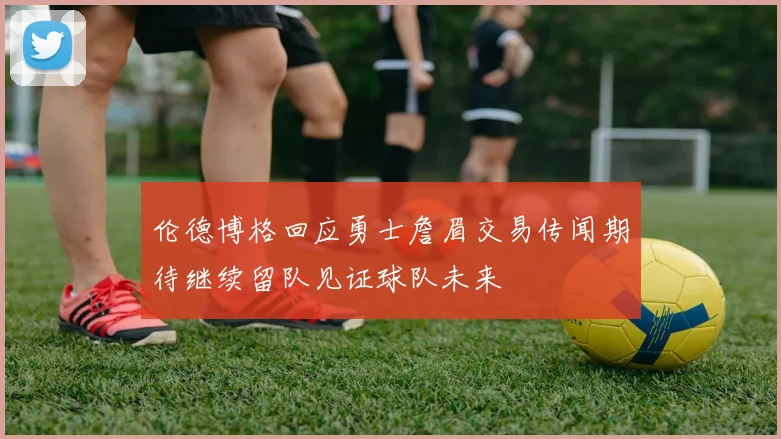 伦德博格回应勇士詹眉交易传闻期待继续留队见证球队未来