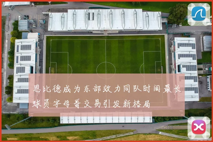 恩比德成为东部效力同队时间最长球员字母哥交易引发新格局
