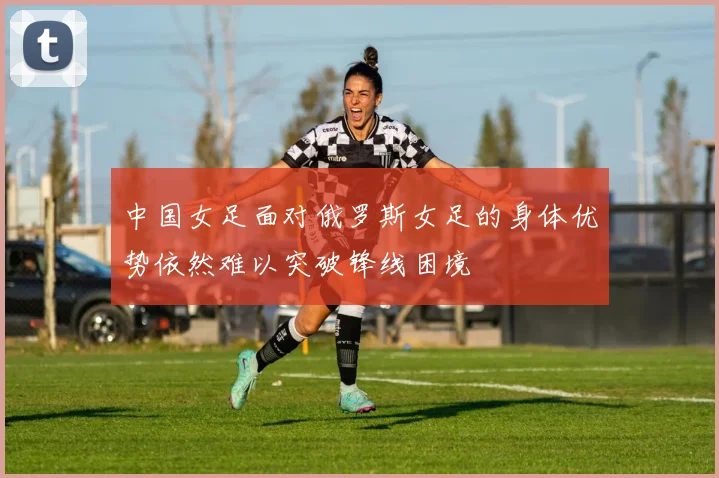 中国女足面对俄罗斯女足的身体优势依然难以突破锋线困境