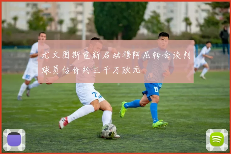 尤文图斯重新启动穆阿尼转会谈判球员估价约三千万欧元