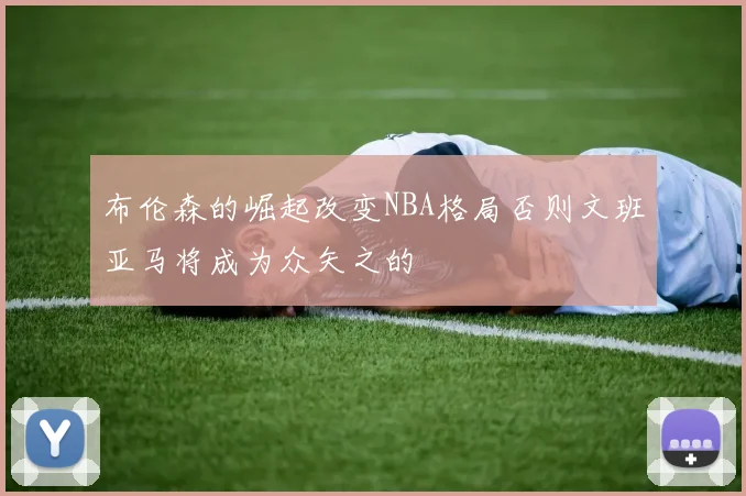 布伦森的崛起改变NBA格局否则文班亚马将成为众矢之的