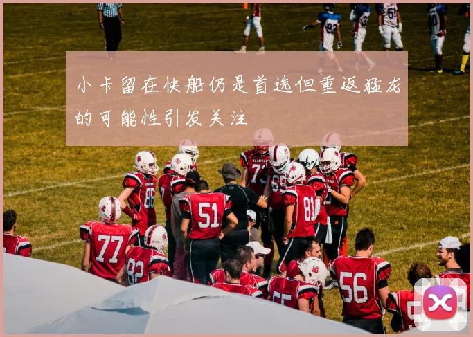 小卡留在快船仍是首选但重返猛龙的可能性引发关注