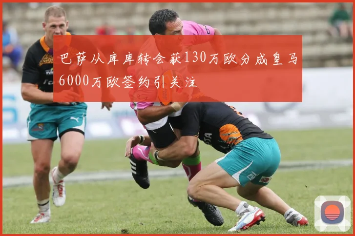 巴萨从库库转会获130万欧分成皇马6000万欧签约引关注