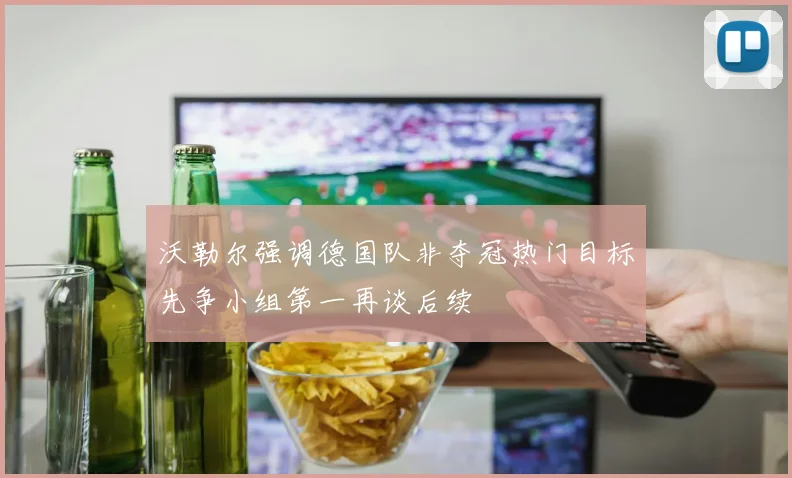 沃勒尔强调德国队非夺冠热门目标先争小组第一再谈后续