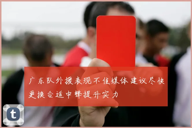 广东队外援表现不佳媒体建议尽快更换合适中锋提升实力