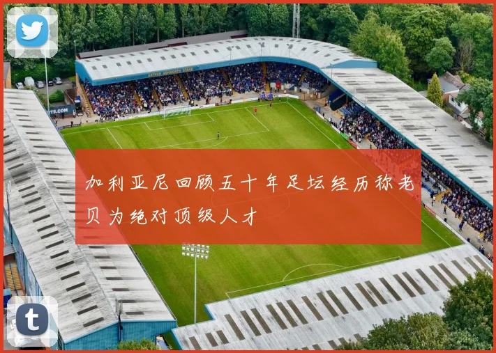 加利亚尼回顾五十年足坛经历称老贝为绝对顶级人才