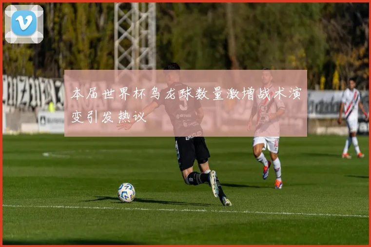 本届世界杯乌龙球数量激增战术演变引发热议