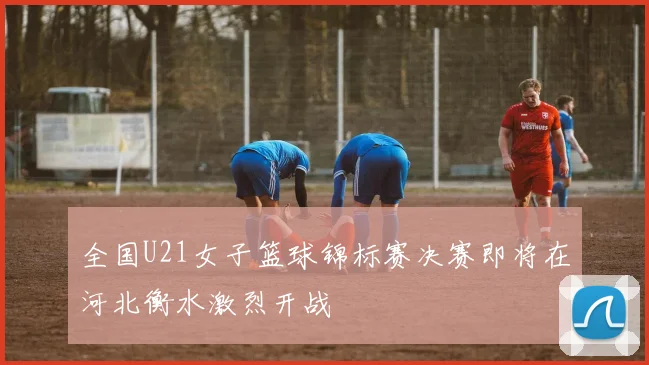 全国U21女子篮球锦标赛决赛即将在河北衡水激烈开战