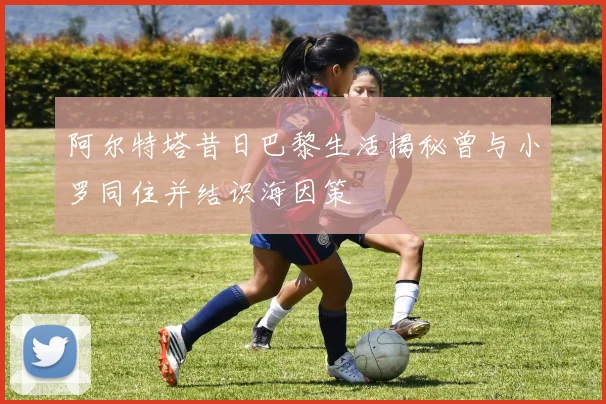 阿尔特塔昔日巴黎生活揭秘曾与小罗同住并结识海因策