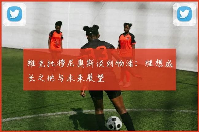 维克托穆尼奥斯谈利物浦：理想成长之地与未来展望