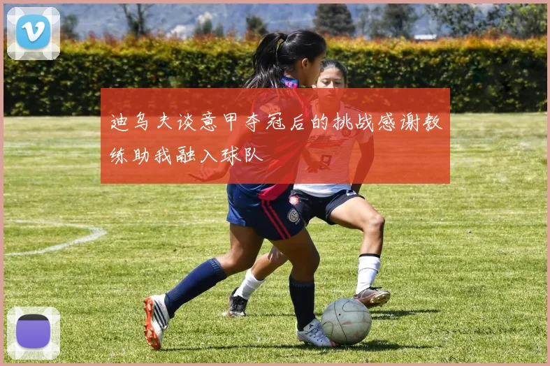 迪乌夫谈意甲夺冠后的挑战感谢教练助我融入球队