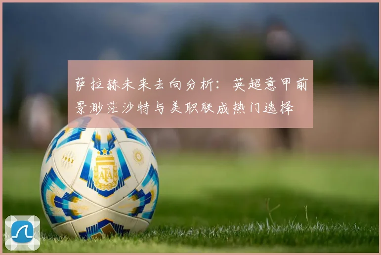 萨拉赫未来去向分析：英超意甲前景渺茫沙特与美职联成热门选择