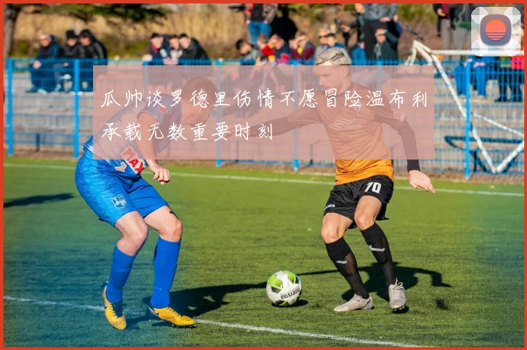 瓜帅谈罗德里伤情不愿冒险温布利承载无数重要时刻