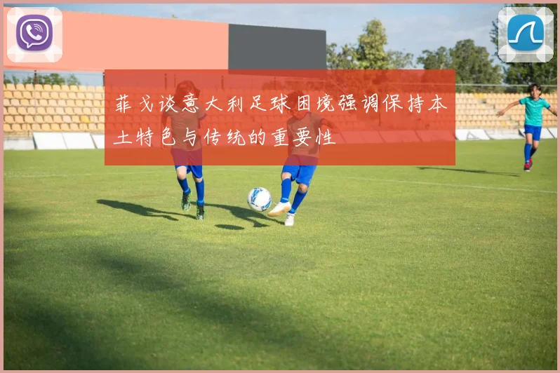 菲戈谈意大利足球困境强调保持本土特色与传统的重要性